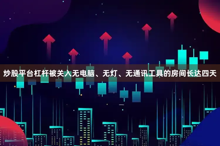 炒股平台杠杆被关入无电脑、无灯、无通讯工具的房间长达四天