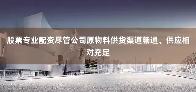 股票专业配资尽管公司原物料供货渠道畅通、供应相对充足