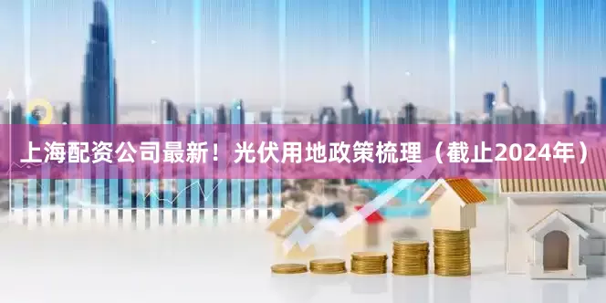上海配资公司最新！光伏用地政策梳理（截止2024年）