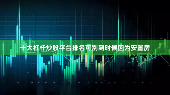 十大杠杆炒股平台排名可别到时候因为安置房