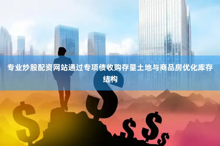 专业炒股配资网站通过专项债收购存量土地与商品房优化库存结构