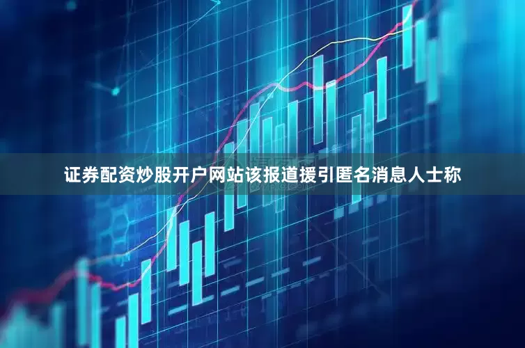 证券配资炒股开户网站该报道援引匿名消息人士称