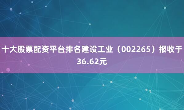 十大股票配资平台排名建设工业（002265）报收于36.62元