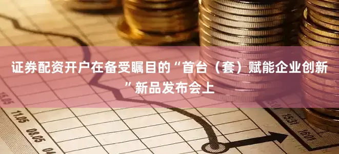 证券配资开户在备受瞩目的“首台（套）赋能企业创新”新品发布会上