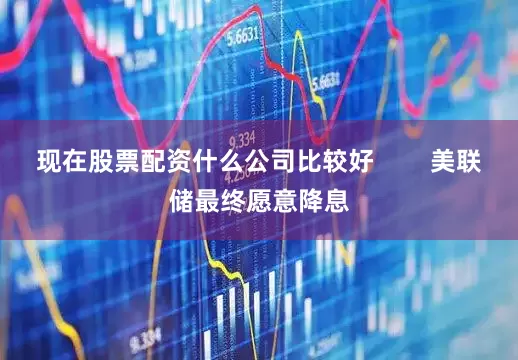 现在股票配资什么公司比较好        美联储最终愿意降息