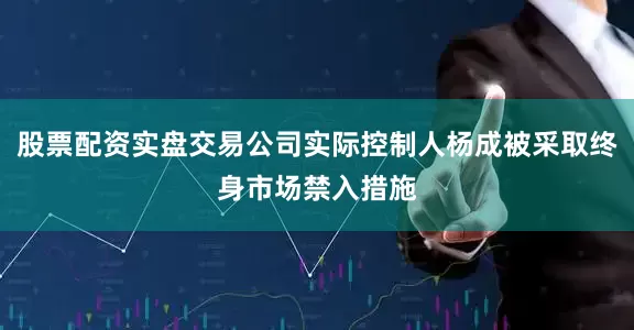 股票配资实盘交易公司实际控制人杨成被采取终身市场禁入措施