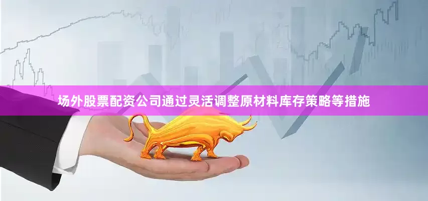 场外股票配资公司通过灵活调整原材料库存策略等措施