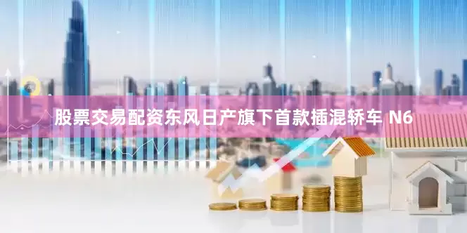 股票交易配资东风日产旗下首款插混轿车 N6