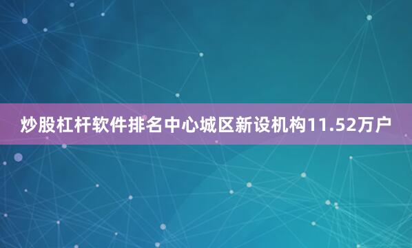 炒股杠杆软件排名中心城区新设机构11.52万户